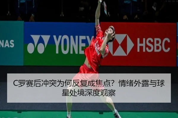 C罗赛后冲突为何反复成焦点？情绪外露与球星处境深度观察